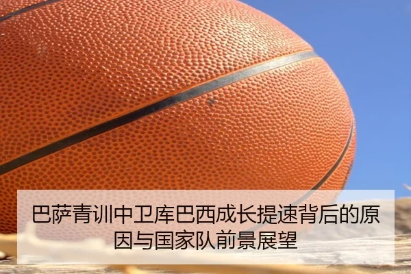 巴萨青训中卫库巴西成长提速背后的原因与国家队前景展望