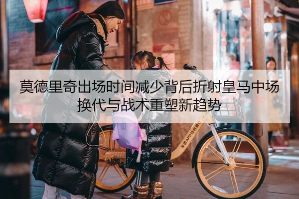 莫德里奇出场时间减少背后折射皇马中场换代与战术重塑新趋势