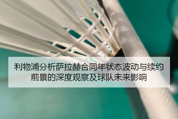利物浦分析萨拉赫合同年状态波动与续约前景的深度观察及球队未来影响